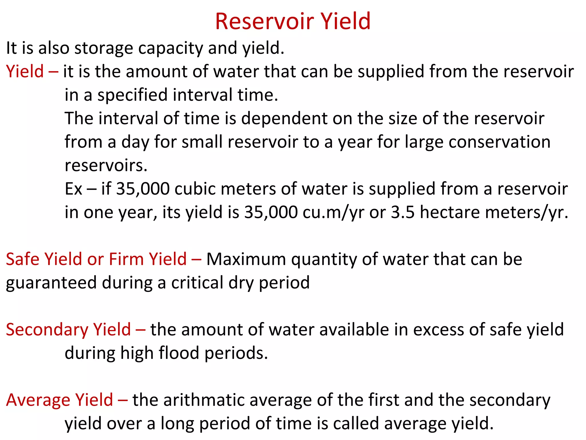 Reservoir Yield
It is also storage capacity and yield.
Yield – it is the amount of water that can be supplied from the reservoir
         in a specified interval time.
         The interval of time is dependent on the size of the reservoir
         from a day for small reservoir to a year for large conservation
         reservoirs.
         Ex – if 35,000 cubic meters of water is supplied from a reservoir
         in one year, its yield is 35,000 cu.m/yr or 3.5 hectare meters/yr.

Safe Yield or Firm Yield – Maximum quantity of water that can be
guaranteed during a critical dry period

Secondary Yield – the amount of water available in excess of safe yield
      during high flood periods.

Average Yield – the arithmatic average of the first and the secondary
      yield over a long period of time is called average yield.
 