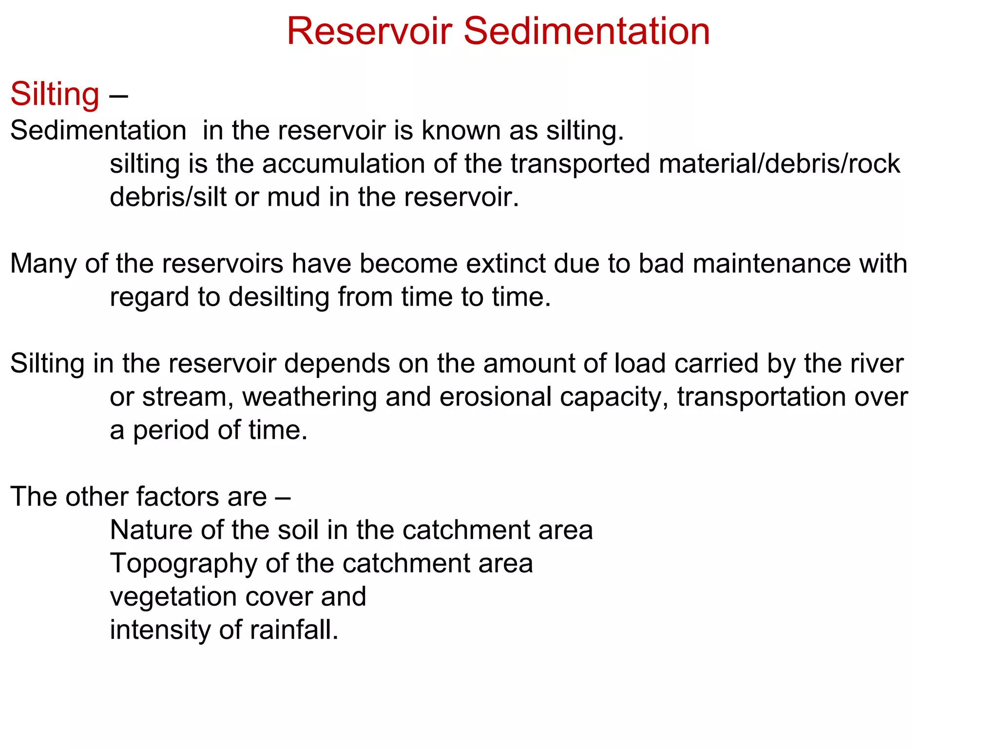 Reservoir Sedimentation
Silting –
Sedimentation in the reservoir is known as silting.
      silting is the accumulation of the transported material/debris/rock
      debris/silt or mud in the reservoir.

Many of the reservoirs have become extinct due to bad maintenance with
       regard to desilting from time to time.

Silting in the reservoir depends on the amount of load carried by the river
          or stream, weathering and erosional capacity, transportation over
          a period of time.

The other factors are –
       Nature of the soil in the catchment area
       Topography of the catchment area
       vegetation cover and
       intensity of rainfall.
 