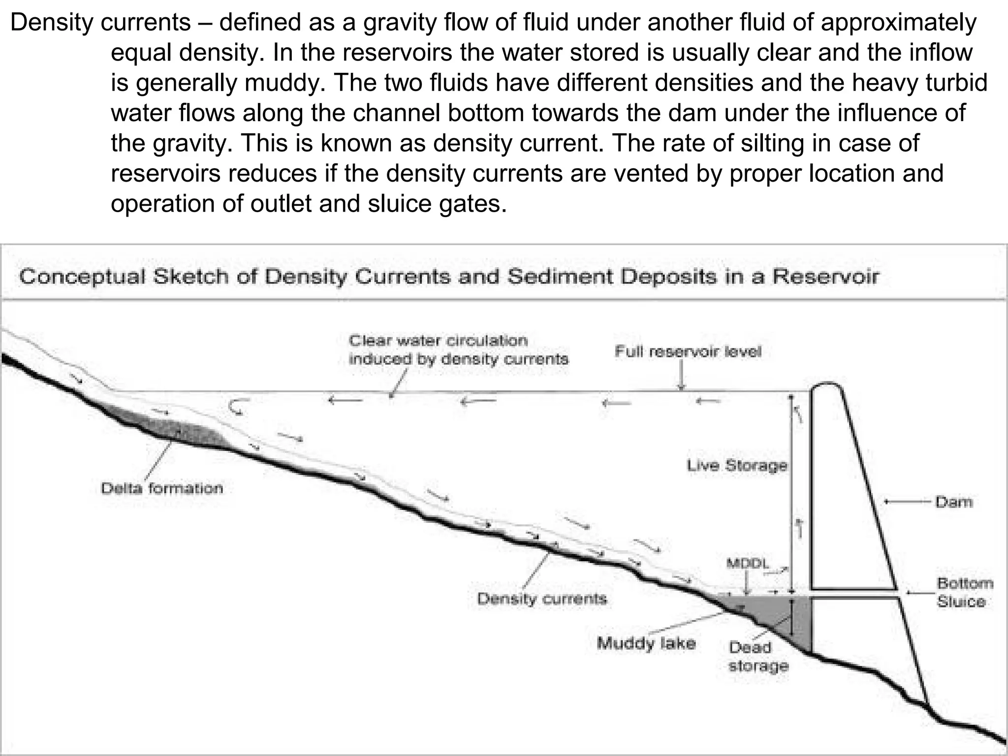 Density currents – defined as a gravity flow of fluid under another fluid of approximately
         equal density. In the reservoirs the water stored is usually clear and the inflow
         is generally muddy. The two fluids have different densities and the heavy turbid
         water flows along the channel bottom towards the dam under the influence of
         the gravity. This is known as density current. The rate of silting in case of
         reservoirs reduces if the density currents are vented by proper location and
         operation of outlet and sluice gates.
 