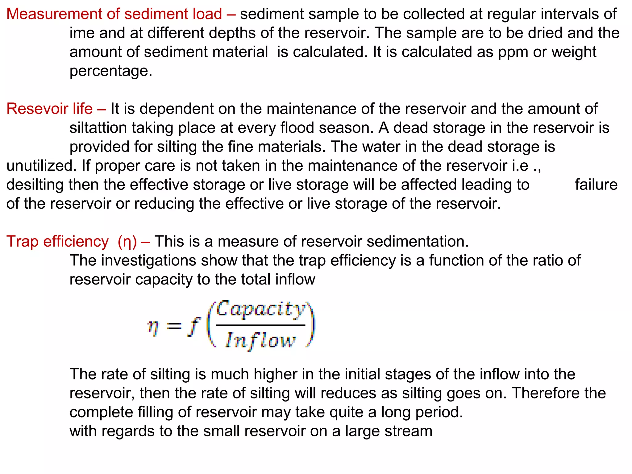 Measurement of sediment load – sediment sample to be collected at regular intervals of
       ime and at different depths of the reservoir. The sample are to be dried and the
       amount of sediment material is calculated. It is calculated as ppm or weight
       percentage.

Resevoir life – It is dependent on the maintenance of the reservoir and the amount of
          siltattion taking place at every flood season. A dead storage in the reservoir is
          provided for silting the fine materials. The water in the dead storage is
unutilized. If proper care is not taken in the maintenance of the reservoir i.e .,
desilting then the effective storage or live storage will be affected leading to     failure
of the reservoir or reducing the effective or live storage of the reservoir.

Trap efficiency (η) – This is a measure of reservoir sedimentation.
          The investigations show that the trap efficiency is a function of the ratio of
          reservoir capacity to the total inflow




         The rate of silting is much higher in the initial stages of the inflow into the
         reservoir, then the rate of silting will reduces as silting goes on. Therefore the
         complete filling of reservoir may take quite a long period.
         with regards to the small reservoir on a large stream
 