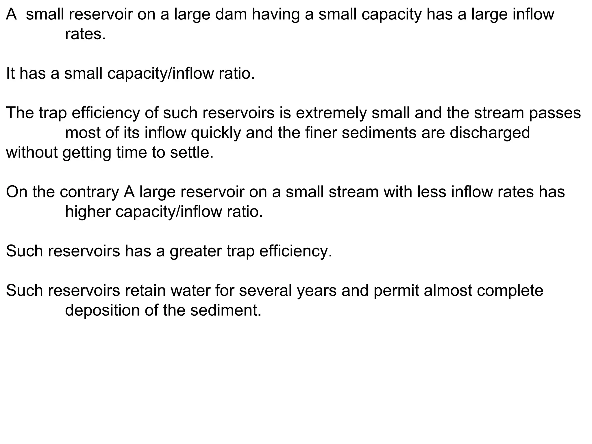 A small reservoir on a large dam having a small capacity has a large inflow
       rates.

It has a small capacity/inflow ratio.

The trap efficiency of such reservoirs is extremely small and the stream passes
        most of its inflow quickly and the finer sediments are discharged
without getting time to settle.

On the contrary A large reservoir on a small stream with less inflow rates has
        higher capacity/inflow ratio.

Such reservoirs has a greater trap efficiency.

Such reservoirs retain water for several years and permit almost complete
       deposition of the sediment.
 