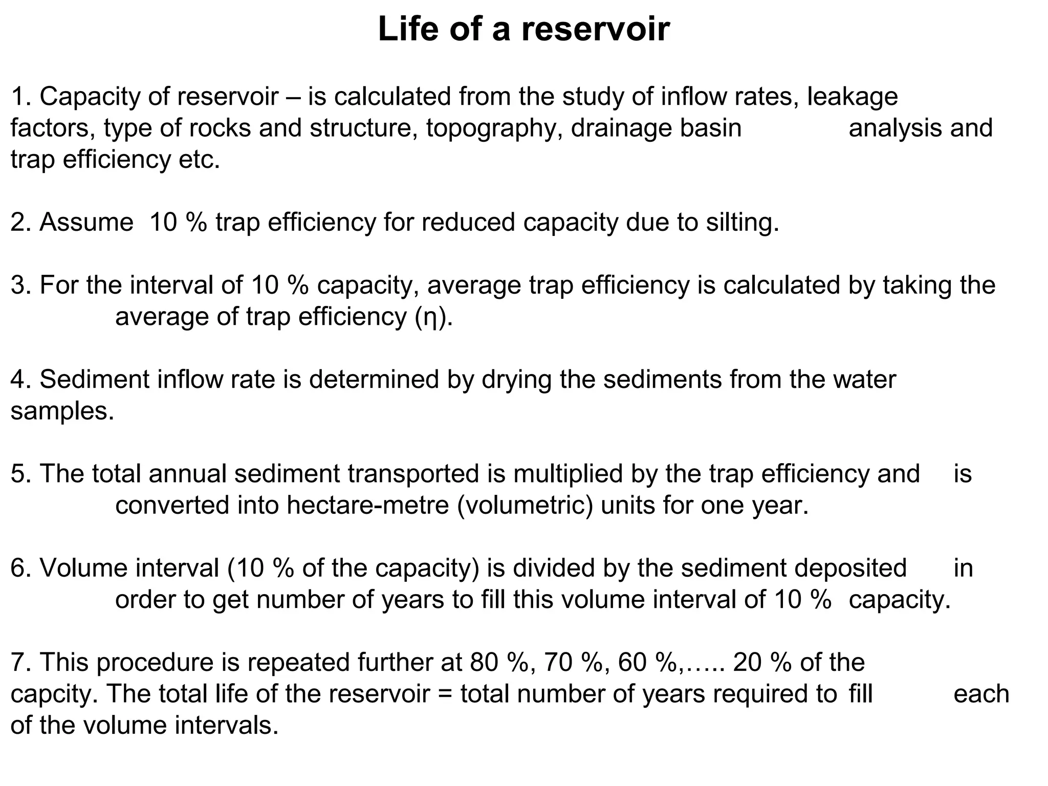 Life of a reservoir
1. Capacity of reservoir – is calculated from the study of inflow rates, leakage
factors, type of rocks and structure, topography, drainage basin             analysis and
trap efficiency etc.

2. Assume 10 % trap efficiency for reduced capacity due to silting.

3. For the interval of 10 % capacity, average trap efficiency is calculated by taking the
         average of trap efficiency (η).

4. Sediment inflow rate is determined by drying the sediments from the water
samples.

5. The total annual sediment transported is multiplied by the trap efficiency and    is
         converted into hectare-metre (volumetric) units for one year.

6. Volume interval (10 % of the capacity) is divided by the sediment deposited      in
        order to get number of years to fill this volume interval of 10 % capacity.

7. This procedure is repeated further at 80 %, 70 %, 60 %,….. 20 % of the
capcity. The total life of the reservoir = total number of years required to fill    each
of the volume intervals.
 