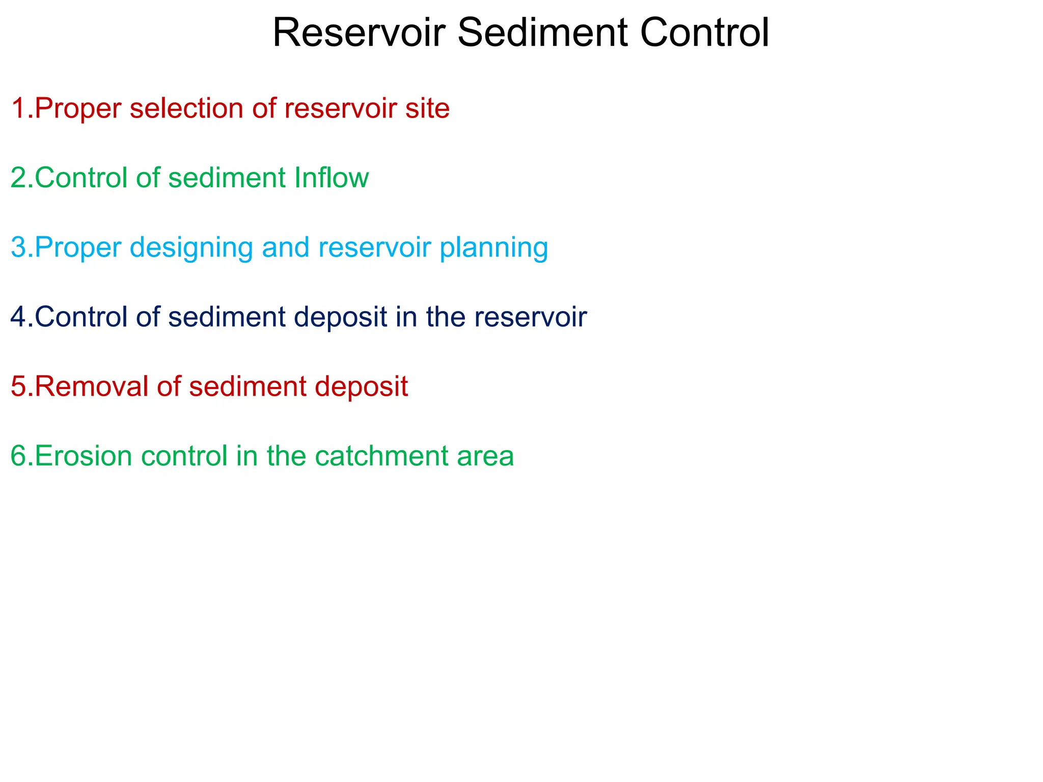 Reservoir Sediment Control
1.Proper selection of reservoir site

2.Control of sediment Inflow

3.Proper designing and reservoir planning

4.Control of sediment deposit in the reservoir

5.Removal of sediment deposit

6.Erosion control in the catchment area
 