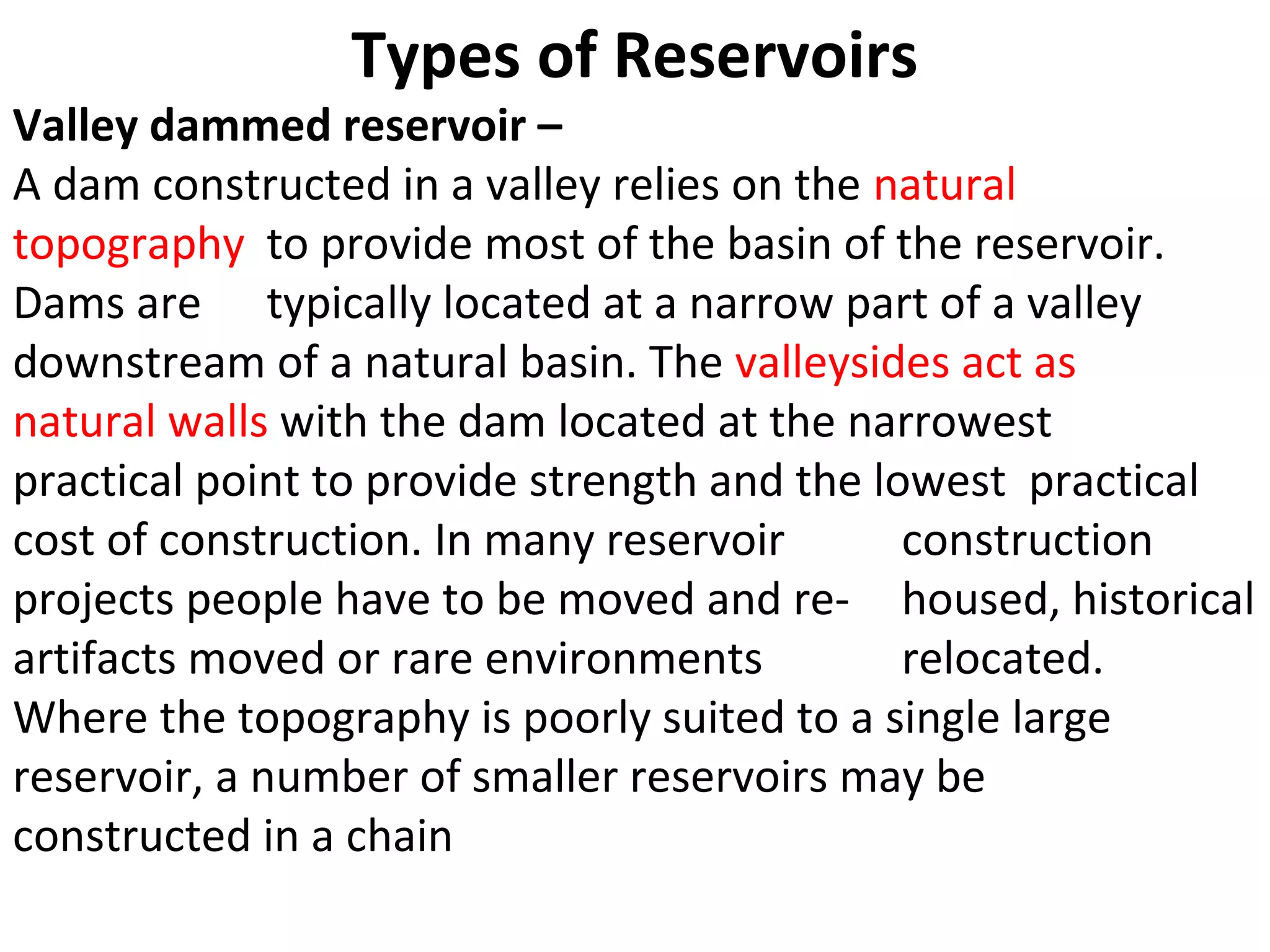 Types of Reservoirs
Valley dammed reservoir –
A dam constructed in a valley relies on the natural
topography to provide most of the basin of the reservoir.
Dams are typically located at a narrow part of a valley
downstream of a natural basin. The valleysides act as
natural walls with the dam located at the narrowest
practical point to provide strength and the lowest practical
cost of construction. In many reservoir       construction
projects people have to be moved and re- housed, historical
artifacts moved or rare environments          relocated.
Where the topography is poorly suited to a single large
reservoir, a number of smaller reservoirs may be
constructed in a chain
 