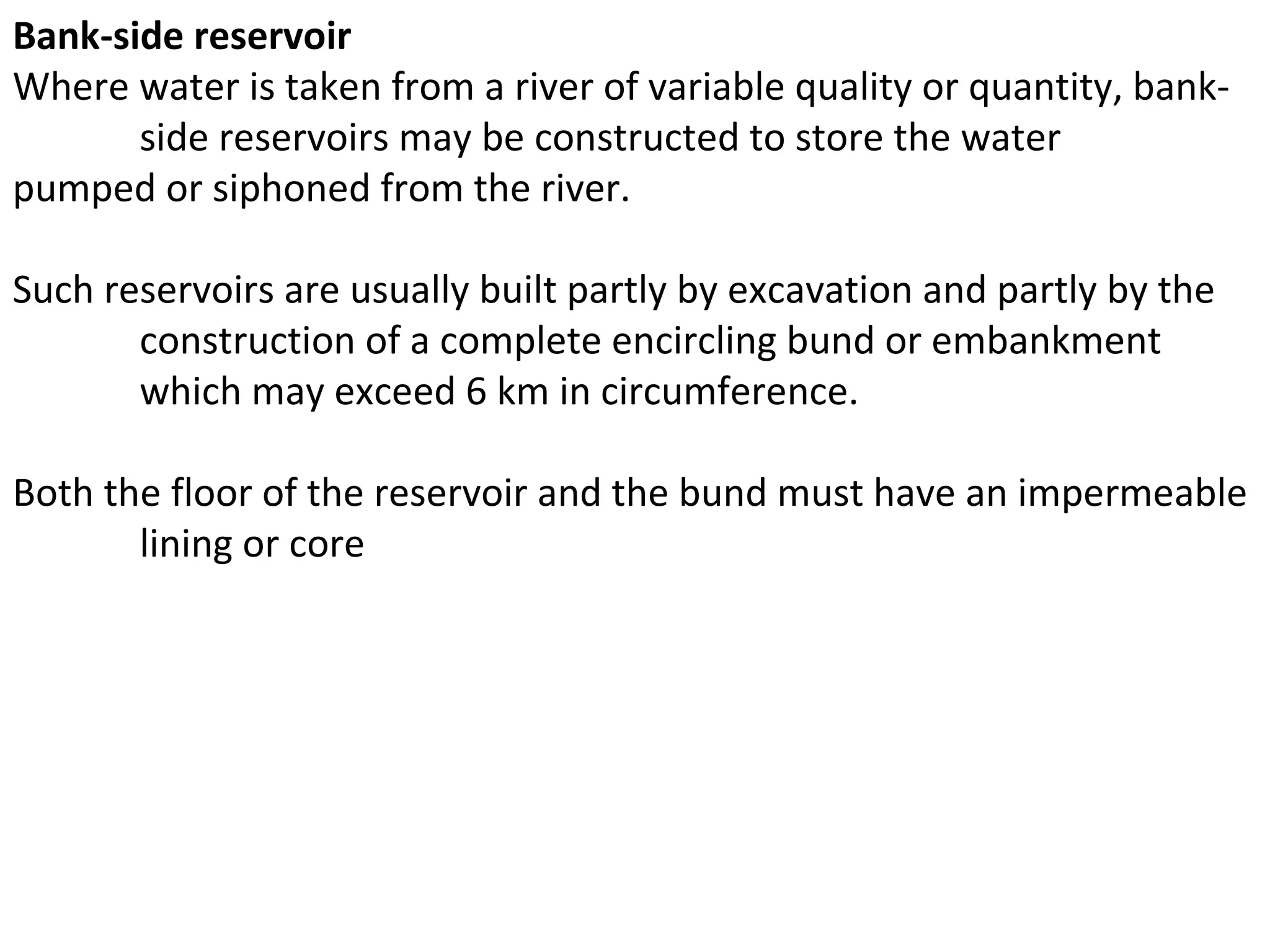 Bank-side reservoir
Where water is taken from a river of variable quality or quantity, bank-
       side reservoirs may be constructed to store the water
pumped or siphoned from the river.

Such reservoirs are usually built partly by excavation and partly by the
       construction of a complete encircling bund or embankment
       which may exceed 6 km in circumference.

Both the floor of the reservoir and the bund must have an impermeable
       lining or core
 