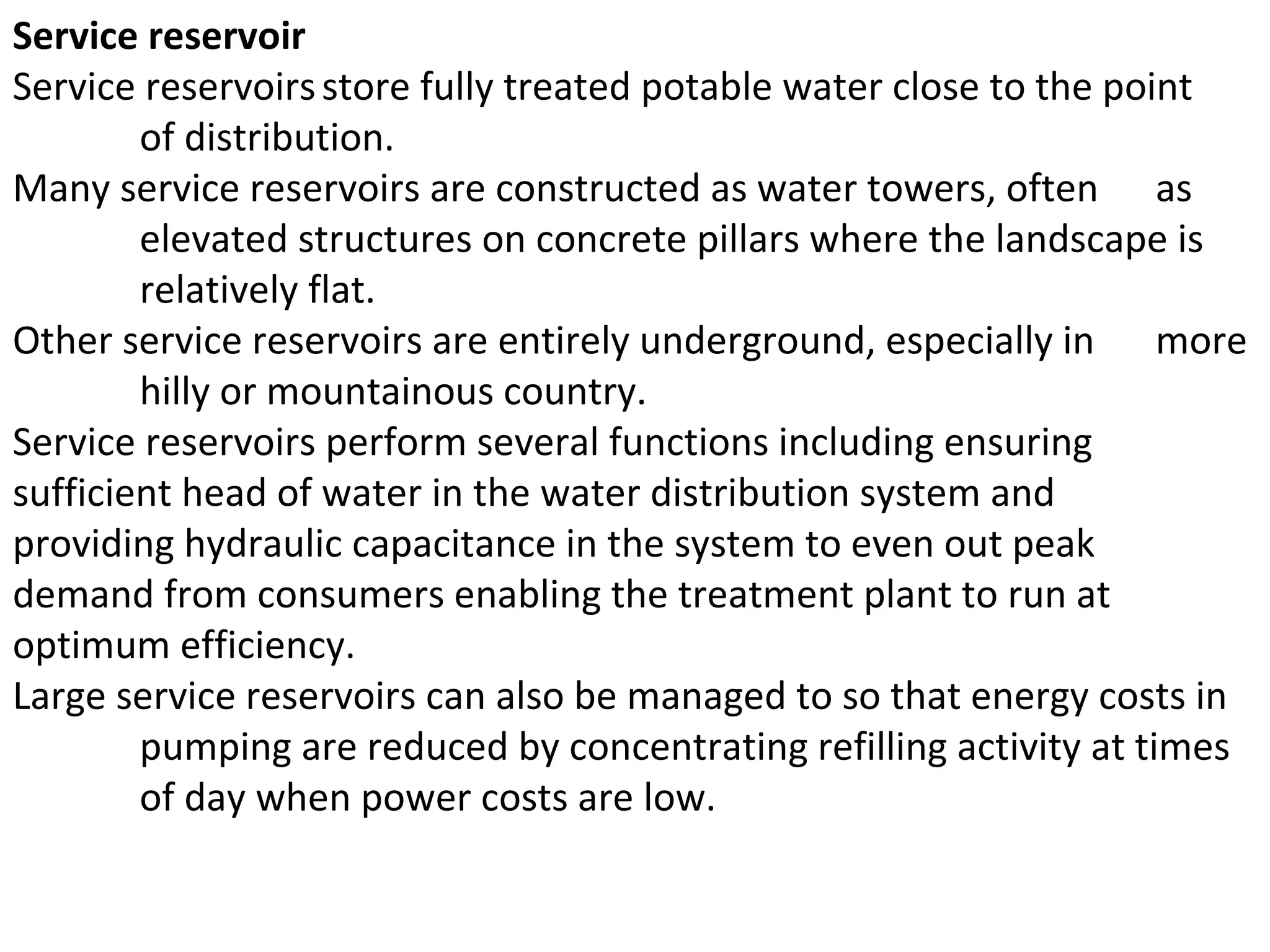 Service reservoir
Service reservoirs store fully treated potable water close to the point
        of distribution.
Many service reservoirs are constructed as water towers, often as
        elevated structures on concrete pillars where the landscape is
        relatively flat.
Other service reservoirs are entirely underground, especially in more
        hilly or mountainous country.
Service reservoirs perform several functions including ensuring
sufficient head of water in the water distribution system and
providing hydraulic capacitance in the system to even out peak
demand from consumers enabling the treatment plant to run at
optimum efficiency.
Large service reservoirs can also be managed to so that energy costs in
        pumping are reduced by concentrating refilling activity at times
        of day when power costs are low.
 