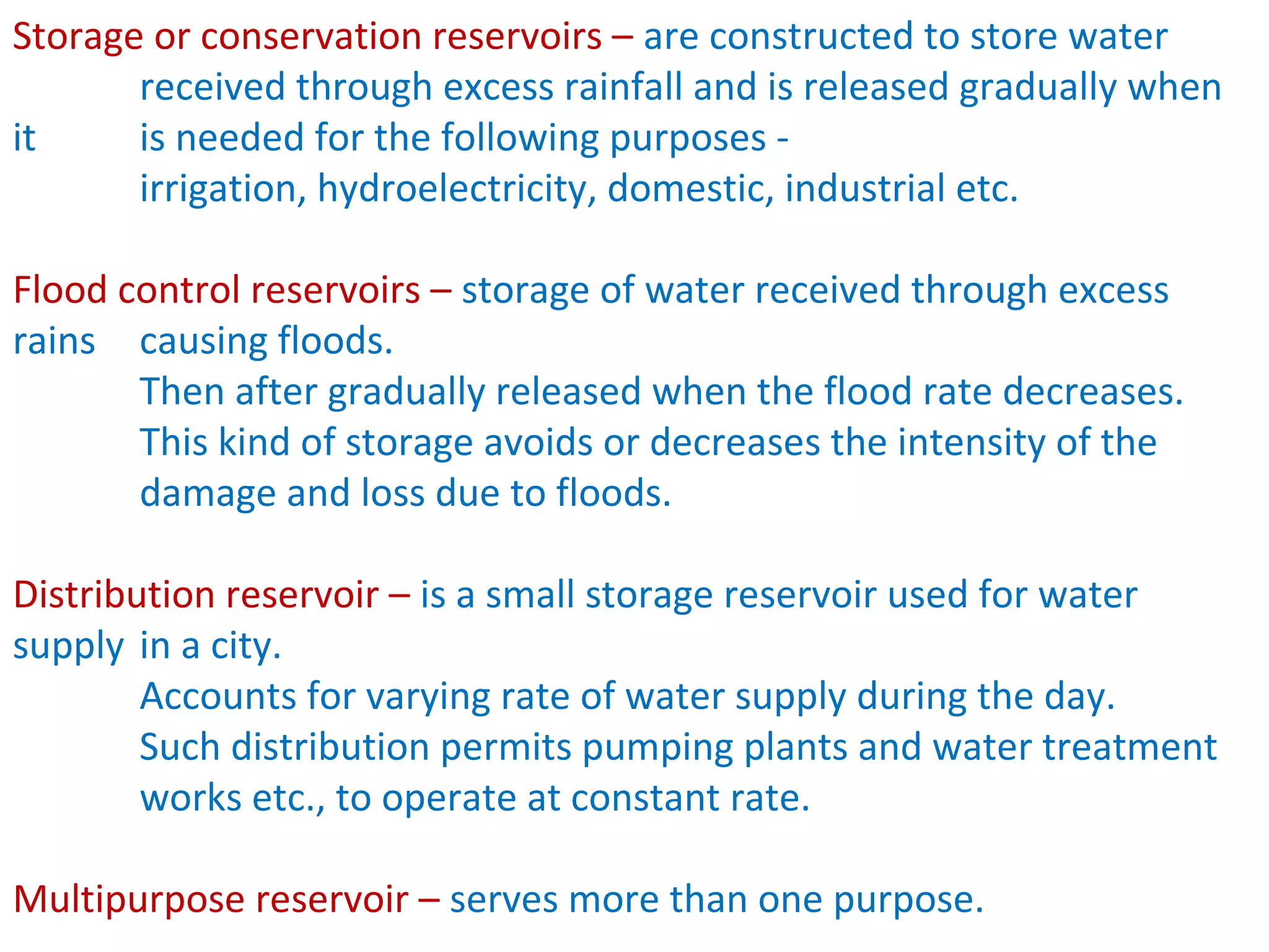 Storage or conservation reservoirs – are constructed to store water
       received through excess rainfall and is released gradually when
it     is needed for the following purposes -
       irrigation, hydroelectricity, domestic, industrial etc.

Flood control reservoirs – storage of water received through excess
rains causing floods.
       Then after gradually released when the flood rate decreases.
       This kind of storage avoids or decreases the intensity of the
       damage and loss due to floods.

Distribution reservoir – is a small storage reservoir used for water
supply in a city.
        Accounts for varying rate of water supply during the day.
        Such distribution permits pumping plants and water treatment
        works etc., to operate at constant rate.

Multipurpose reservoir – serves more than one purpose.
 