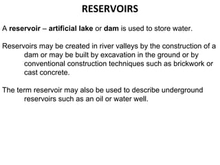 RESERVOIRS
A reservoir – artificial lake or dam is used to store water.

Reservoirs may be created in river valleys by the construction of a
      dam or may be built by excavation in the ground or by
      conventional construction techniques such as brickwork or
      cast concrete.

The term reservoir may also be used to describe underground
      reservoirs such as an oil or water well.
 