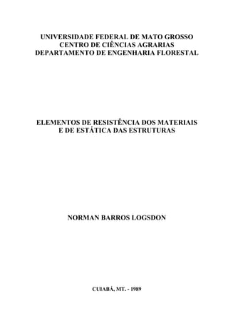 UNIVERSIDADE FEDERAL DE MATO GROSSO
CENTRO DE CIÊNCIAS AGRARIAS
DEPARTAMENTO DE ENGENHARIA FLORESTAL
ELEMENTOS DE RESISTÊNCIA DOS MATERIAIS
E DE ESTÁTICA DAS ESTRUTURAS
NORMAN BARROS LOGSDON
CUIABÁ, MT. - 1989
 