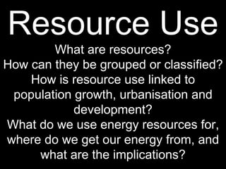 Resource Use What are resources? How can they be grouped or classified? How is resource use linked to population growth, urbanisation and development? What do we use energy resources for, where do we get our energy from, and what are the implications? 