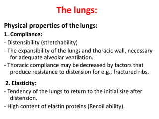 The lungs:
Physical properties of the lungs:
1. Compliance:
- Distensibility (stretchability)
- The expansibility of the lungs and thoracic wall, necessary
for adequate alveolar ventilation.
- Thoracic compliance may be decreased by factors that
produce resistance to distension for e.g., fractured ribs.
2. Elasticity:
- Tendency of the lungs to return to the initial size after
distension.
- High content of elastin proteins (Recoil ability).
 