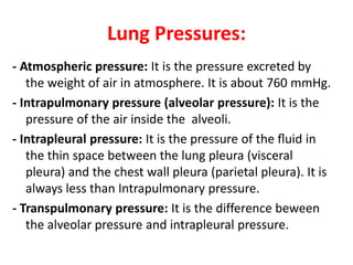 Lung Pressures:
- Atmospheric pressure: It is the pressure excreted by
the weight of air in atmosphere. It is about 760 mmHg.
- Intrapulmonary pressure (alveolar pressure): It is the
pressure of the air inside the alveoli.
- Intrapleural pressure: It is the pressure of the ﬂuid in
the thin space between the lung pleura (visceral
pleura) and the chest wall pleura (parietal pleura). It is
always less than Intrapulmonary pressure.
- Transpulmonary pressure: It is the difference beween
the alveolar pressure and intrapleural pressure.
 