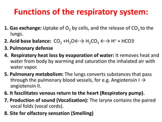 Functions of the respiratory system:
1. Gas exchange: Uptake of O2 by cells, and the release of CO2 to the
lungs.
2. Acid base balance: CO2 +H2O←→ H2CO3 ←→ H+ + HCO3-
3. Pulmonary defense
4. Respiratory heat loss by evaporation of water: It removes heat and
water from body by warming and saturation the inhalated air with
water vapor.
5. Pulmonary metabolism: The lungs converts substances that pass
through the pulmonary blood vessels, for e.g. Angiotensin I →
angiotensin II.
6. It fascilitates venous return to the heart (Respiratory pump).
7. Production of sound (Vocalization): The larynx contains the paired
vocal folds (vocal cords).
8. Site for olfactory sensation (Smelling)
 