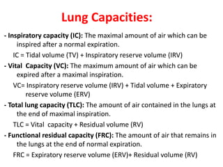 Lung Capacities:
- Inspiratory capacity (IC): The maximal amount of air which can be
inspired after a normal expiration.
IC = Tidal volume (TV) + Inspiratory reserve volume (IRV)
- Vital Capacity (VC): The maximum amount of air which can be
expired after a maximal inspiration.
VC= Inspiratory reserve volume (IRV) + Tidal volume + Expiratory
reserve volume (ERV)
- Total lung capacity (TLC): The amount of air contained in the lungs at
the end of maximal inspiration.
TLC = Vital capacity + Residual volume (RV)
- Functional residual capacity (FRC): The amount of air that remains in
the lungs at the end of normal expiration.
FRC = Expiratory reserve volume (ERV)+ Residual volume (RV)
 