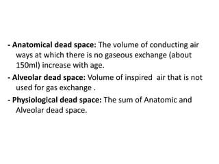 - Anatomical dead space: The volume of conducting air
ways at which there is no gaseous exchange (about
150ml) increase with age.
- Alveolar dead space: Volume of inspired air that is not
used for gas exchange .
- Physiological dead space: The sum of Anatomic and
Alveolar dead space.
 