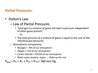 Partial Pressures:
• Dalton’s Law
– Law of Partial Pressures
• “each gas in a mixture of gases will exert a pressure independent
of other gases present”
Or
• The total pressure of a mixture of gases is equal to the sum of the
individual gas pressures.
– Atmospheric components
• Nitrogen = 78% of our atmosphere
• Oxygen = 21% of our atmosphere
• Carbon Dioxide = 0.033% of our atmosphere
• Water vapor, krypton, argon, …. Make up the rest
PATM = PN2 + P02 + PC02 + PH20= 760 mm Hg.
38
 