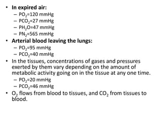 • In expired air:
– PO2=120 mmHg
– PCO2=27 mmHg
– PH2O=47 mmHg
– PN2=565 mmHg
• Arterial blood leaving the lungs:
– PO2=95 mmHg
– PCO2=40 mmHg
• In the tissues, concentrations of gases and pressures
exerted by them vary depending on the amount of
metabolic activity going on in the tissue at any one time.
– PO2=20 mmHg
– PCO2=46 mmHg
• O2 flows from blood to tissues, and CO2 from tissues to
blood.
 