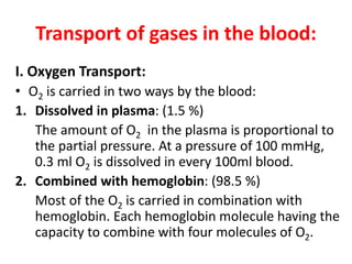 Transport of gases in the blood:
I. Oxygen Transport:
• O2 is carried in two ways by the blood:
1. Dissolved in plasma: (1.5 %)
The amount of O2 in the plasma is proportional to
the partial pressure. At a pressure of 100 mmHg,
0.3 ml O2 is dissolved in every 100ml blood.
2. Combined with hemoglobin: (98.5 %)
Most of the O2 is carried in combination with
hemoglobin. Each hemoglobin molecule having the
capacity to combine with four molecules of O2.
 