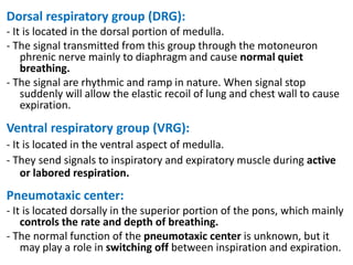 Dorsal respiratory group (DRG):
- It is located in the dorsal portion of medulla.
- The signal transmitted from this group through the motoneuron
phrenic nerve mainly to diaphragm and cause normal quiet
breathing.
- The signal are rhythmic and ramp in nature. When signal stop
suddenly will allow the elastic recoil of lung and chest wall to cause
expiration.
Ventral respiratory group (VRG):
- It is located in the ventral aspect of medulla.
- They send signals to inspiratory and expiratory muscle during active
or labored respiration.
Pneumotaxic center:
- It is located dorsally in the superior portion of the pons, which mainly
controls the rate and depth of breathing.
- The normal function of the pneumotaxic center is unknown, but it
may play a role in switching off between inspiration and expiration.
 