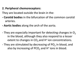 2. Peripheral chemoreceptors:
They are located outside the brain in the:
- Carotid bodies in the bifurcation of the common carotid
arteries.
- Aortic bodies along the arch of the aorta.
- They are especially important for detecting changes in O2
in the blood, although they also respond to a lesser
extent to changes in CO2 and H+ ion concentrations.
- They are stimulated by decreasing of PO2 in blood, and
also by increasing of PCO2 and H+ ions in blood.
 