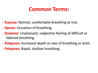 Common Terms:
- Eupnea: Normal, comfortable breathing at rest.
- Apnea: Cessation of breathing.
- Dyspnea: Unpleasant, subjective feeling of difficult or
labored breathing.
- Polypnea: Increased depth or rate of breathing or both.
- Polypnea: Rapid, shallow breathing.
 