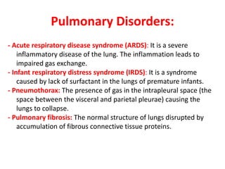 Pulmonary Disorders:
- Acute respiratory disease syndrome (ARDS): It is a severe
inflammatory disease of the lung. The inflammation leads to
impaired gas exchange.
- Infant respiratory distress syndrome (IRDS): It is a syndrome
caused by lack of surfactant in the lungs of premature infants.
- Pneumothorax: The presence of gas in the intrapleural space (the
space between the visceral and parietal pleurae) causing the
lungs to collapse.
- Pulmonary fibrosis: The normal structure of lungs disrupted by
accumulation of fibrous connective tissue proteins.
 
