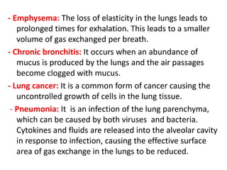 - Emphysema: The loss of elasticity in the lungs leads to
prolonged times for exhalation. This leads to a smaller
volume of gas exchanged per breath.
- Chronic bronchitis: It occurs when an abundance of
mucus is produced by the lungs and the air passages
become clogged with mucus.
- Lung cancer: It is a common form of cancer causing the
uncontrolled growth of cells in the lung tissue.
- Pneumonia: It is an infection of the lung parenchyma,
which can be caused by both viruses and bacteria.
Cytokines and fluids are released into the alveolar cavity
in response to infection, causing the effective surface
area of gas exchange in the lungs to be reduced.
 