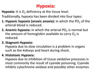 Hypoxia:
Hypoxia: It is O2 deficiency at the tissue level.
Traditionally, hypoxia has been divided into four types:
1. Hypoxic hypoxia (anoxic anoxia): in which the PO2 of the
arterial blood is reduced.
2. Anemic hypoxia: in which the arterial PO2 is normal but
the amount of hemoglobin available to carry O2 is
reduced.
3. Stagnant Hypoxia:
Hypoxia due to slow circulation is a problem in organs
such as the kidneys and heart during shock.
4. Histotoxic Hypoxia:
Hypoxia due to inhibition of tissue oxidative processes is
most commonly the result of cyanide poisoning. Cyanide
inhibits cytochrome oxidase and possibly other enzymes.65
 