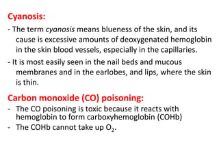 Cyanosis:
- The term cyanosis means blueness of the skin, and its
cause is excessive amounts of deoxygenated hemoglobin
in the skin blood vessels, especially in the capillaries.
- It is most easily seen in the nail beds and mucous
membranes and in the earlobes, and lips, where the skin
is thin.
Carbon monoxide (CO) poisoning:
- The CO poisoning is toxic because it reacts with
hemoglobin to form carboxyhemoglobin (COHb)
- The COHb cannot take up O2.
 