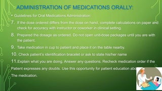 ADMINISTRATION OF MEDICATIONS ORALLY:
• Guidelines for Oral Medications Administration:
7. If the dose ordered differs from the dose on hand, complete calculations on paper and
check for accuracy with instructor or coworker in clinical setting.
8. Prepared the dosage as ordered. Do not open unit-dose packages until you are with
the patient.
9. Take medication in cup to patient and place it on the table nearby.
10. Check patient’s identification bracelet or ask to state his/her name
11.Explain what you are doing. Answer any questions. Recheck medication order if the
Patient expresses any doubts. Use this opportunity for patient education about
The medication.
 