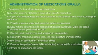 ADMINISTRATION OF MEDICATIONS ORALLY:
• Guidelines for Oral Medications Administration:
12. Monitor patient’s vital signs if required for specific medication.
13. Open unit-dose package and place container in the patient’s hand. Avoid touching the
medication.
14. Provide a glass of water and assist the patient as necessary.
15. Stay with the patient until the medication has been swallowed. Make the patient
comfortable before you leave the room.
16. Discard used medicine cup and wrappers in wastebasket.
17. Record the medicine, dosage, time, and your signature or initials in the
Correct place on patient chart (medication sheet)
18. Document on patient’s record (Nurse’s Notes) and report if a medication
is withheld or refused and the reason.
 