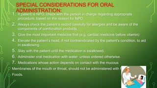 1. If patient is NPO, check with the person in charge regarding appropriate
procedure, based on the reason for NPO.
2. Always check the patient’s record carefully for allergies and be aware of the
components of combination products.
3. Give the most important medicine first (e.g. cardiac medicine before vitamin)
4. Elevate the patient’s head, if not contraindicated by the patient’s condition, to aid
in swallowing.
5. Stay with the patient until the medication is swallowed.
6. Administer oral medication with water; unless ordered otherwise.
7. Medications whose action depends on contact with the mucous
Membranes of the mouth or throat, should not be administered with fluids or
Foods.
SPECIAL CONSIDERATIONS FOR ORAL
ADMINISTRATION:
 
