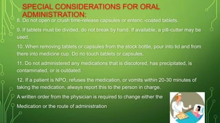 8. Do not open or crush time-release capsules or enteric -coated tablets.
9. If tablets must be divided, do not break by hand. If available, a pill-cutter may be
used.
10. When removing tablets or capsules from the stock bottle, pour into lid and from
there into medicine cup. Do no touch tablets or capsules.
11. Do not administered any medications that is discolored, has precipitated, is
contaminated, or is outdated.
12. If a patient is NPO, refuses the medication, or vomits within 20-30 minutes of
taking the medication, always report this to the person in charge.
A written order from the physician is required to change either the
Medication or the route of administration
SPECIAL CONSIDERATIONS FOR ORAL
ADMINISTRATION:
 
