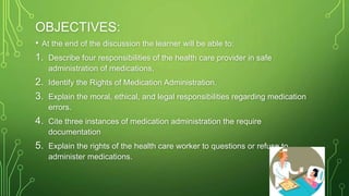 OBJECTIVES:
• At the end of the discussion the learner will be able to:
1. Describe four responsibilities of the health care provider in safe
administration of medications,
2. Identify the Rights of Medication Administration.
3. Explain the moral, ethical, and legal responsibilities regarding medication
errors.
4. Cite three instances of medication administration the require
documentation
5. Explain the rights of the health care worker to questions or refuse to
administer medications.
 