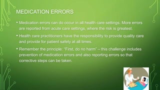 MEDICATION ERRORS
• Medication errors can do occur in all health care settings. More errors
are reported from acute care settings, where the risk is greatest.
• Health care practitioners have the responsibility to provide quality care
and provide for patient safety at all times.
• Remember the principle: “First, do no harm” – this challenge includes
prevention of medication errors and also reporting errors so that
corrective steps can be taken.
 