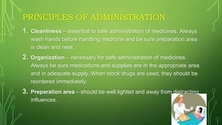 PRINCIPLES OF ADMINISTRATION
1. Cleanliness – essential to safe administration of medicines. Always
wash hands before handling medicine and be sure preparation area
is clean and neat.
2. Organization – necessary for safe administration of medicines.
Always be sure medications and supplies are in the appropriate area
and in adequate supply. When stock drugs are used, they should be
reordered immediately.
3. Preparation area – should be well lighted and away from distracting
influences.
 