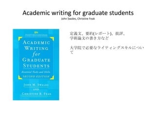 Academic writing for graduate students
             John Swales, Christine Feak




                   定義文、要約(レポート)、批評、
                   学術論文の書き方など

                   大学院で必要なライティングスキルについ
                   て
 