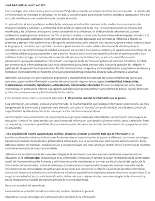 Jordi Adell. Artículo escrito en1997.
Las tecnologías de la información y la comunicación(TICs) están presentes en todoslosámbitosde nuestrasvidas. La relación del
ser humanoconla tecnología es compleja. Porun lado, la utilizamospara paraampliar nuestrossentidosy capacidades. Pero por
otro, ella modifica a su vez nuestraforma de concebir el mundo.
En este artículo, el autorplantea un análisisde las relaciones entre transformacionesde los medios de comunicacióny las
relaciones sociales y culturales, y la influencia en los procesoscognitivosde las TICs. En nuestraevolución, las TICsnoshan
modificado, y las utilizamostantoque no somosconscientesde su influencia. En el desarrollo de la humanidad, pueden
establecerse cuatrograndes cambiosen las TICs:el primero de ellos, cuandoel ser humanodesarrollóel lenguaje: a través de él,
nuestrosantepasadoscodificaronel pensamientoatravés de sonidosarticuladosque permitíanla referencia a objetosno
presentes y expresar interacción humana. El segundocambiose dio con la creación de la escritura, que era menosinteractivaque
el lenguaje oral, más lenta, pero permitía transferir a generaciones futuraslos relatos, transcenderla vidade quienes lo
utilizaban, era más sistemática quela oralidad, aunqueno era universal (muy pocosaccedían), y al separarsesu aprendizaje de las
actividadescotidianas (porqueaprender a leer y escribir requería de una actividadespecífica) disocióel aprendizaje de la vida
cotidiana. En tercer lugar, encontramosla impresnta:ella restauracierta interacción, su estructuramodifica nuestro
pensamiento, quequedaseparadoen “disciplinas”, a semejanza de las secciones o capítulosde los libros. Porúltimo, en 1844,
por primera vez, la informaciónpudoviajar más rápidamenteque quienla transportaba. Fueconla aparición del telégrafo. A
partir de allí, la explosión fue impresionante. Nosólo tenemostextos, imágenes y sonidosdigitalizadosquepodemosalmacenary
reproducir indefinidamentede modofiel, sino que tambiénpodemosproducirlosdesdela nada, generarlos a voluntad.
Definición: Las nuevasTICssonel conjuntode procesosy procedimientoderivadosde las nuevasherramientas conlas que
contamos, soportesdela información y canales de comunicación. Algunosde sus rasgos: inmaterialidad, interactividad,
instantaneidad, innovación, digitalización, automatización, interconexión y diversidad. Elnuevoparadigmaesel de las redes
informáticas, en particular la internet. Lossoportescambian nuestrascostumbresy nuestraforma de pensar. Nuevasformasde
producción, almacenamientoy distribuciónde la información.
Estoscambios tienen repercusionesen la educación:1) Una enorme cantidad de información que se genera.
Esta información, por unlado, produceun enormeruido. Es muchomásdifícil queconseguir información, seleccionarla. Las TICs
hangenerado: la disminucióny dispersiónde la atención, unacultura "mosaico", sinprofundidad, lafalta de estructuración, la
superficialidad, la estandarizaciónde los mensajes, la informacióncomo espectáculo.
La información no es conocimiento:el conocimientoes un procesoindividuale intransferible. La información nolo asegura. La
educación “compite”en cierto sentidocon otras fuentes de informaciónque tienen los jóvenes y niños, comola televisión. Pero
su tarea está justamenteen posibilidadel conocimientoa partir de la enorme cantidadde información a la quepuedenacceder
los educandos.
2) La ampliaciónde nuestra capacidadpara codificar, almacenar, procesar y transmitir todotipode información esla
transformaciónradical de dos condicionantesfundamentalesen la comunicación:el espacio y el tiempo. Las nuevastecnologías
handesmaterializado, deslocalizadoy globalizadola información, que se encuentra en el ciberespacio atemporalmente. Antes,
había queesperar losmensajes, habíaque reunir a las personasparacasi todo. Ahora, los mediostienen el potencialde modificar
notoriamentemuchasde nuestrasactividades.
3) Unatercera característica de las nuevastecnologías de la información que tiene enorme importancia, especialmente en
educación, es la interactividad. Enlasociedadde la información, el espacio y el tiempoya noson condicionantesde la interacción
social, del mismomodoque las fronteras y los límites nacionales norepresentan barreras parala circulación del capital, de la
información, de los mercados, incluso el de trabajo, o las relaciones interpersonales. Unejemplo de estas nuevasformasde
interacción sonlas comunidadesvirtuales:gruposdepersonasque compartenun interés y que utilizanlas redes informáticas
comocanal de comunicaciónbaratoy cómodoentre individuosespacialmente dispersosy temporalmenteno sincronizados. Este
rasgo, la interactividad, juntocon la deslocalización, define más que cualquier otrolas nuevastecnologías de la información y
posee implicaciones cruciales en todoslosámbitosde nuestraexperiencia.
Hacia unasociedad del aprendizaje:
La educación es un ámbitodondelos cambiosno sonbien recibidos en general.
Papel de las nuevastecnologíasen la educación de la sociedad de la información:
 