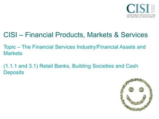 cisi.org
CISI – Financial Products, Markets & Services
Topic – The Financial Services Industry/Financial Assets and
Markets
(1.1.1 and 3.1) Retail Banks, Building Societies and Cash
Deposits
 