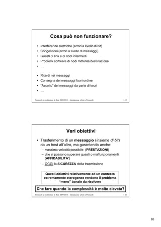 Cosa può non funzionare?
  • Interferenze elettriche (errori a livello di bit)
  • Congestioni (errori a livello di messaggi)
  • Guasti di link e di nodi intermedi
  • Problemi software di nodi mittente/destinazione
  • …

  • Ritardi nei messaggi
  • Consegna dei messaggi fuori ordine
  • “Ascolto” dei messaggi da parte di terzi
  • …

Protocolli e Architetture di Rete 2009/2010 – Introduzione a Reti e Protocolli   1.19




                                         Veri obiettivi
  • Trasferimento di un messaggio (insieme di bit)
    da un host all’altro, ma garantendo anche:
        – massima velocità possibile (PRESTAZIONI)
        – che si possano superare guasti o malfunzionamenti
          (AFFIDABILITA’)
        – OGGI la SICUREZZA della trasmissione


            Questi obiettivi relativamente ad un contesto
           estremamente eterogeneo rendono il problema
                    “meno” banale da risolvere

 Che fare quando la complessità è molto elevata?
Protocolli e Architetture di Rete 2009/2010 – Introduzione a Reti e Protocolli   1.20




                                                                                        10
 
