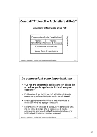 Corso di “Protocolli e Architetture di Rete”

                         Un’analisi informatica delle reti




                                                                                 Importanza
                      Programmi applicativi (servizi di rete)
                           Canale            Canale
                     richiesta/risposta flusso di messaggi
                               Connessione host-to-host

                              Mezzo fisico di trasmissione



Protocolli e Architetture di Rete 2009/2010 – Introduzione a Reti e Protocolli                1.23




Le connessioni sono importanti, ma …

  • “Le reti tra calcolatori acquistano un senso ed
    un valore per le applicazioni che vi vengono
    eseguite”
  • L’utilizzatore di servizi di rete può addirittura limitarsi a
    conoscere solo l’interfaccia dei servizi (email, WWW, …)

  • Lo sviluppatore di nuovi servizi di rete può evitare di
    conoscere molti dei dettagli sottostanti

  • L’informatico, in un corso di laurea, deve conoscere tutto,
    ma nel limite di tempo che ci è concesso è meglio
    orientarsi ad approfondire i livelli superiori piuttosto che
    tutti i dettagli di interconnessioni e segnali

Protocolli e Architetture di Rete 2009/2010 – Introduzione a Reti e Protocolli                1.24




                                                                                                     12
 