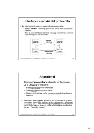 Interfacce e servizi del protocollo
• Le interfacce di ciascun protocollo vengono dette:
     – Service interface (“interna”): operazioni e servizi offerti al protocollo
       superiore
     – Peer-to-peer interface (“esterna”): messaggi scambiati con un livello
       equivalente (peer) sull’altro nodo



                            Protocollo
                                                         Service                 Protocollo
                            livello n+1                  interface               livello n+1




                             Protocollo                                          Protocollo
                              livello n               Peer-to-peer                livello n
                                                       interface


Protocolli e Architetture di Rete 2009/2010 – Introduzione a Reti e Protocolli                 1.31




                                           Attenzione!
  • Il termine “protocollo” è abusato e inflazionato.
    Lo si utilizza per indicare:
        – Sia le specifiche delle interfacce
        – Sia le regole di comunicazione
        – Sia i moduli software che implementano le interfacce e
          I servizi

  • Il termine “peer-to-peer” (“pari-a-pari”) utilizzato in questo
    contesto e corso non ha nulla a che vedere con i protocolli
    e architetture peer-to-peer (p2p) utilizzati per condividere
    file (es., Gnutella, Kazaa)


Protocolli e Architetture di Rete 2009/2010 – Introduzione a Reti e Protocolli                 1.32




                                                                                                      16
 