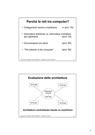 Perché le reti tra computer?
  • Collegamenti remoti a mainframe                                                 (< anni ’70)

  • Informatica distribuita vs. informatica monolitica
    dei mainframe                            (anni ’70)

  • Comunicazioni tra utenti                                                        (anni ’80)

  • “The network is the computer”                                                   (anni ’90)



Protocolli e Architetture di Rete 2009/2010 – Introduzione a Reti e Protocolli                     1.3




                Evoluzione delle architetture

                      Terminale                                                  Terminale


                                                     Elaboratore
                                                      Centrale
                                                          +
                                                      Basi Dati



                     Terminale                                                   Terminale



     Architettura centralizzata basata su mainframe

Protocolli e Architetture di Rete 2009/2010 – Introduzione a Reti e                                1.4
Protocolli




                                                                                                         2
 