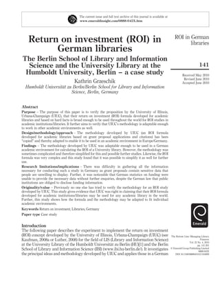 The current issue and full text archive of this journal is available at
                                        www.emeraldinsight.com/0888-045X.htm




                                                                                                                     ROI in German
    Return on investment (ROI) in                                                                                           libraries
          German libraries
The Berlin School of Library and Information
  Science and the University Library at the                                                                                                141
 Humboldt University, Berlin – a case study                                                                                 Received May 2010
                                                                                                                             Revised June 2010
                                    Kathrin Grzeschik                                                                       Accepted June 2010
                    ¨
  Humboldt Universitat zu Berlin/Berlin School for Library and Information
                         Science, Berlin, Germany


Abstract
Purpose – The purpose of this paper is to verify the proposition by the University of Illinois,
Urbana-Champaign (UIUC), that their return on investment (ROI) formula developed for academic
libraries and based on hard facts is broad enough to be used throughout the world for ROI studies in
academic institutions/libraries. It further aims to verify that UIUC’s methodology is adaptable enough
to work in other academic environments as well.
Design/methodology/approach – The methodology developed by UIUC (an ROI formula
developed for academic libraries based on grant proposal applications and citations) has been
“copied” and thereby adapted to enable it to be used in an academic environment in Europe/Germany.
Findings – The methodology developed by UIUC was adaptable enough to be used in a German
academic environment for calculating the ROI of a University library. However, the methodology was
sometimes complicated and therefore simpliﬁed for this and possible further studies. Likewise, the ROI
formula was very complex and this study found that it was possible to simplify it as well for further
use.
Research limitations/implications – There was difﬁculty in gathering all the information
necessary for conducting such a study in Germany as grant proposals contain sensitive data that
people are unwilling to display. Further, it was noticeable that German statistics on funding were
unable to provide the necessary data without further enquiries, despite the German law that public
institutions are obliged to disclose funding information.
Originality/value – Previously no one else has tried to verify the methodology for an ROI study
developed by UIUC. This study gives evidence that UIUC was right in claiming that their ROI formula
developed for academic institutions/libraries may be used for any academic library in the world.
Further, this study shows how the formula and the methodology may be adapted to ﬁt individual
academic environments.
Keywords Return on investment, Libraries, Germany
Paper type Case study


Introduction
The following paper describes the experiment to implement the return on investment
(ROI) concept developed by the University of Illinois, Urbana-Champaign (UIUC) (see                               The Bottom Line: Managing Library
Kaufman, 2008a or Luther, 2008) for the ﬁeld of LIS (Library and Information Science)                                                       Finances
                                                                                                                                  Vol. 23 No. 4, 2010
                                                    ¨
at the University Library of the Humboldt Universitat zu Berlin (HU)[1] and the Berlin                                                    pp. 141-201
School of Library and Information Science (IBI) (www.ibi.hu-berlin.de/). It investigates                          q Emerald Group Publishing Limited
                                                                                                                                           0888-045X
the principal ideas and methodology developed by UIUC and applies those in a German                                  DOI 10.1108/08880451011104009
 