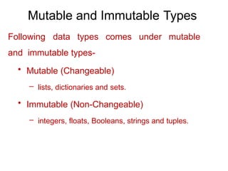 Mutable and Immutable Types
Following data types comes under mutable
and immutable types-
• Mutable (Changeable)
– lists, dictionaries and sets.
• Immutable (Non-Changeable)
– integers, floats, Booleans, strings and tuples.
 