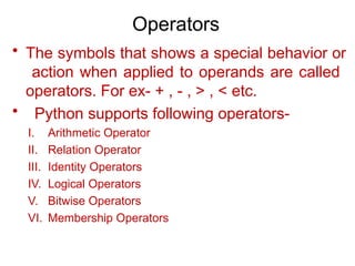 Operators
• The symbols that shows a special behavior or
action when applied to operands are called
operators. For ex- + , - , > , < etc.
• Python supports following operators-
I. Arithmetic Operator
II. Relation Operator
III. Identity Operators
IV. Logical Operators
V. Bitwise Operators
VI. Membership Operators
 