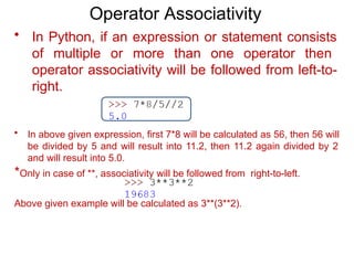 Operator Associativity
• In Python, if an expression or statement consists
of multiple or more than one operator then
operator associativity will be followed from left-to-
right.
• In above given expression, first 7*8 will be calculated as 56, then 56 will
be divided by 5 and will result into 11.2, then 11.2 again divided by 2
and will result into 5.0.
*Only in case of **, associativity will be followed from right-to-left.
Above given example will be calculated as 3**(3**2).
 
