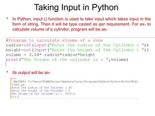 Taking Input in Python
• In Python, input () function is used to take input which takes input in the
form of string. Then it will be type casted as per requirement. For ex- to
calculate volume of a cylinder, program will be as-
• Its output will be as-
 