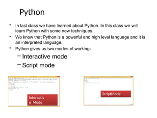 Python
• In last class we have learned about Python. In this class we will
learn Python with some new techniques.
• We know that Python is a powerful and high level language and it is
an interpreted language.
• Python gives us two modes of working-
– Interactive mode
– Script mode
Interactiv
e Mode
ScriptMode
 