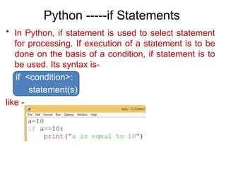 Python -----if Statements
• In Python, if statement is used to select statement
for processing. If execution of a statement is to be
done on the basis of a condition, if statement is to
be used. Its syntax is-
if <condition>:
statement(s)
like -
 